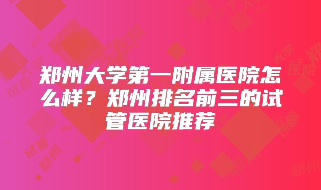 郑州大学第一附属医院怎么样?郑州排名前三的试管医院推荐