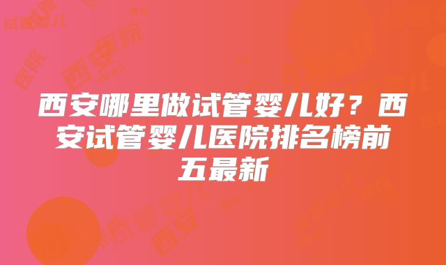 西安哪里做试管婴儿好？西安试管婴儿医院排名榜前五最新