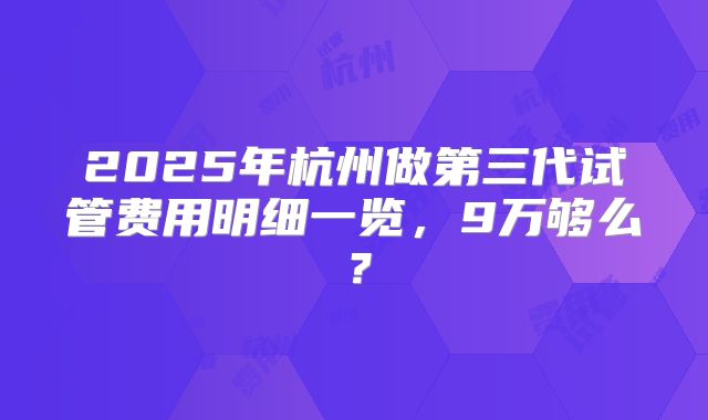 2025年杭州做第三代试管费用明细一览，9万够么？