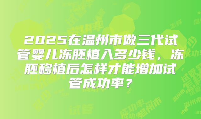 2025在温州市做三代试管婴儿冻胚植入多少钱，冻胚移植后怎样才能增加试管成功率？