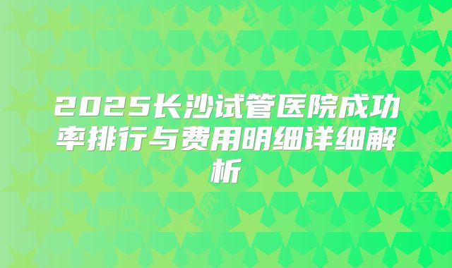 2025长沙试管医院成功率排行与费用明细详细解析