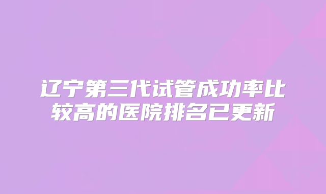 辽宁第三代试管成功率比较高的医院排名已更新