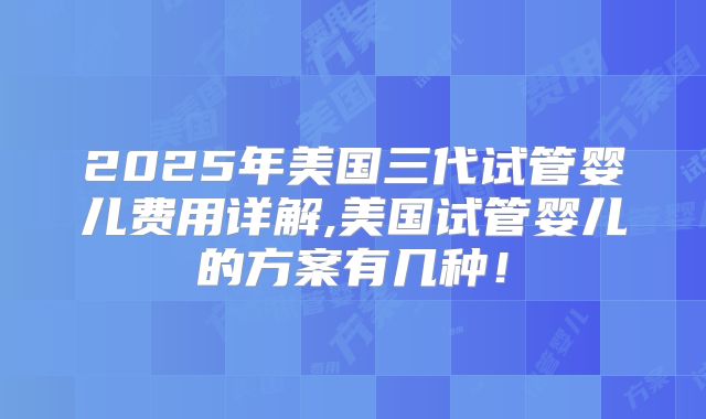2025年美国三代试管婴儿费用详解,美国试管婴儿的方案有几种!