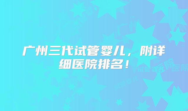 广州三代试管婴儿，附详细医院排名！