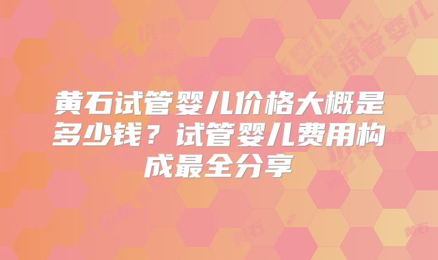 黄石试管婴儿价格大概是多少钱？试管婴儿费用构成最全分享