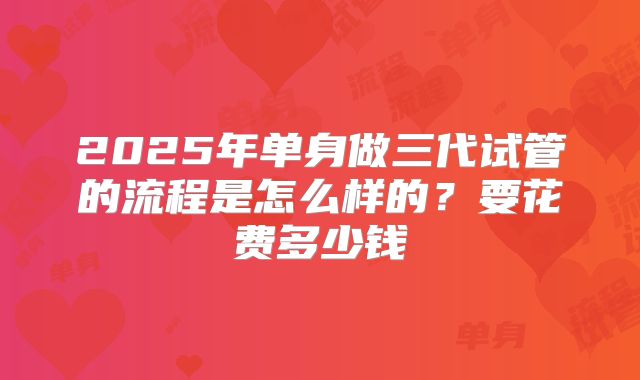 2025年单身做三代试管的流程是怎么样的？要花费多少钱
