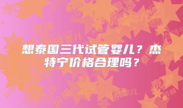 想泰国三代试管婴儿？杰特宁价格合理吗？