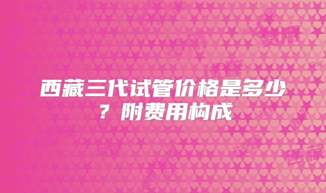 西藏三代试管价格是多少?附费用构成