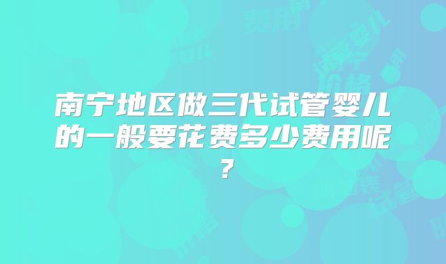 南宁地区做三代试管婴儿的一般要花费多少费用呢？
