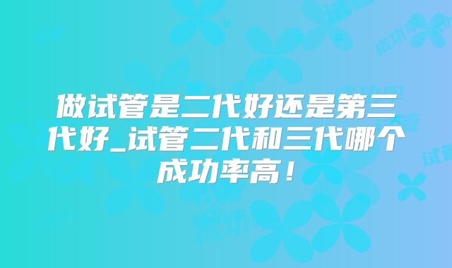 做试管是二代好还是第三代好_试管二代和三代哪个成功率高!