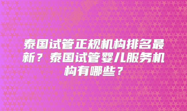 泰国试管正规机构排名最新?泰国试管婴儿服务机构有哪些?
