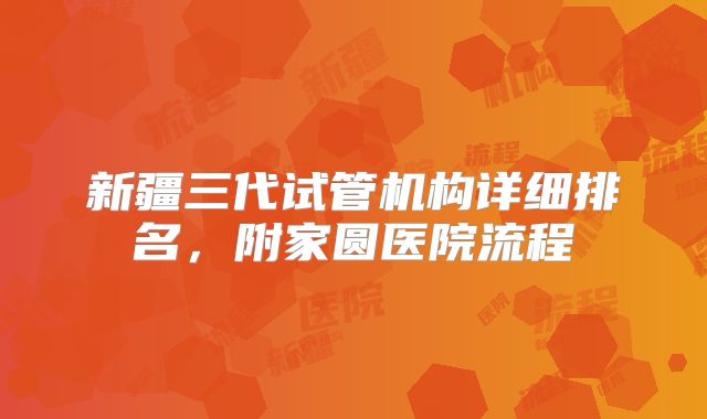 新疆三代试管机构详细排名，附家圆医院流程