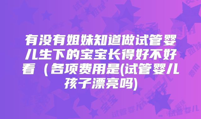 有没有姐妹知道做试管婴儿生下的宝宝长得好不好看（各项费用是(试管婴儿孩子漂亮吗)