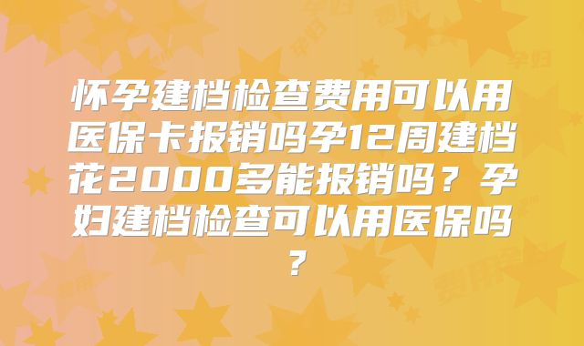 怀孕建档检查费用可以用医保卡报销吗孕12周建档花2000多能报销吗？孕妇建档检查可以用医保吗？