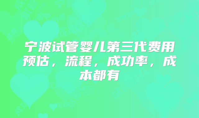 宁波试管婴儿第三代费用预估,流程,成功率,成本都有