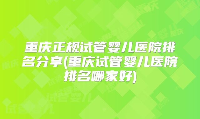 重庆正规试管婴儿医院排名分享(重庆试管婴儿医院排名哪家好)
