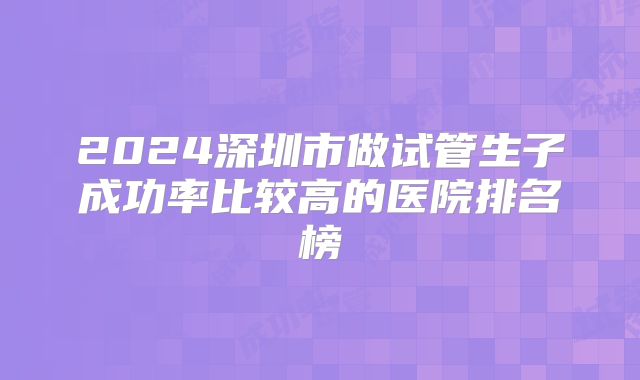2024深圳市做试管生子成功率比较高的医院排名榜