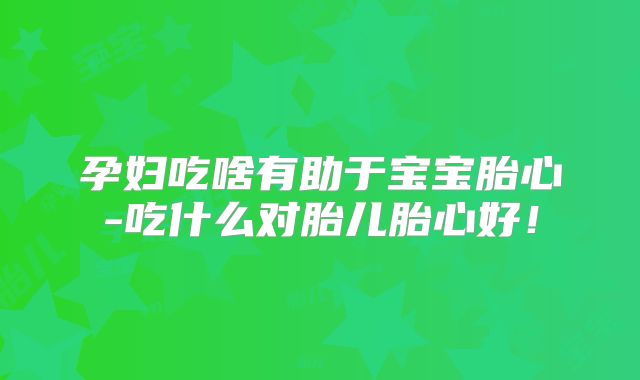 孕妇吃啥有助于宝宝胎心-吃什么对胎儿胎心好!