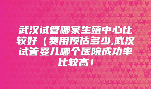 武汉试管哪家生殖中心比较好（费用预估多少,武汉试管婴儿哪个医院成功率比较高！