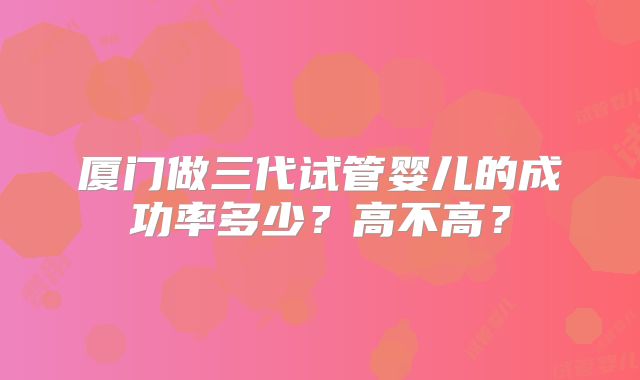 厦门做三代试管婴儿的成功率多少?高不高?