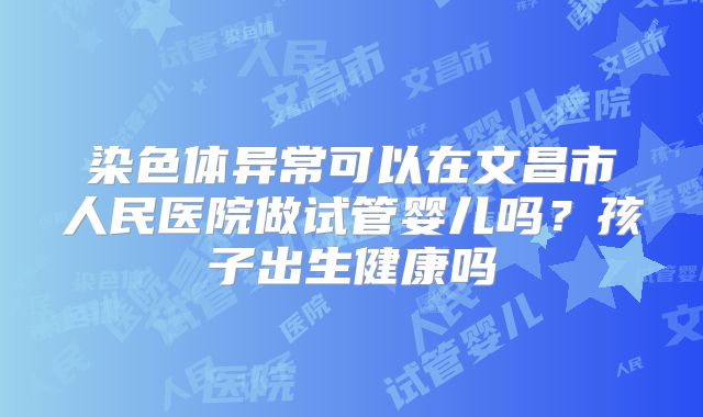 染色体异常可以在文昌市人民医院做试管婴儿吗?孩子出生健康吗