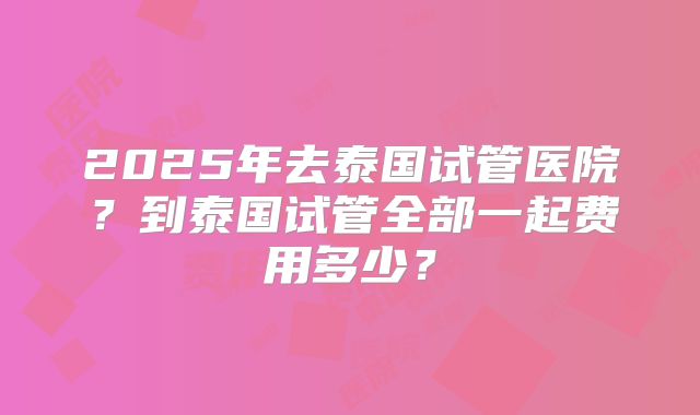 2025年去泰国试管医院?到泰国试管全部一起费用多少?