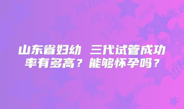 山东省妇幼 三代试管成功率有多高？能够怀孕吗？