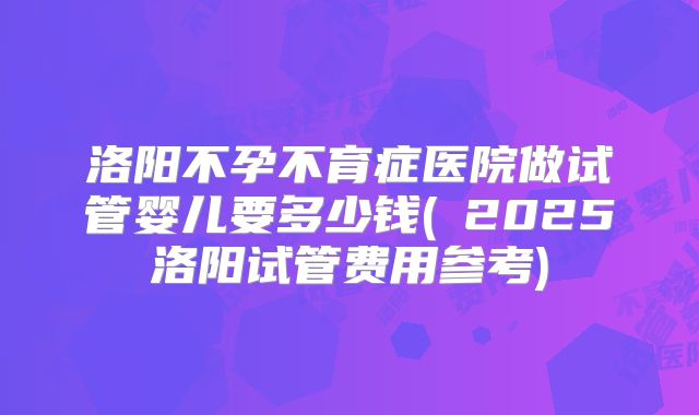 洛阳不孕不育症医院做试管婴儿要多少钱(2025洛阳试管费用参考)