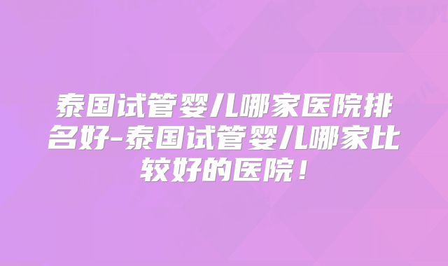泰国试管婴儿哪家医院排名好-泰国试管婴儿哪家比较好的医院！