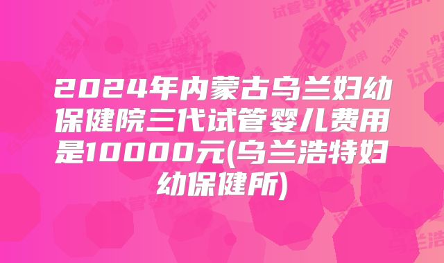 2024年内蒙古乌兰妇幼保健院三代试管婴儿费用是10000元(乌兰浩特妇幼保健所)
