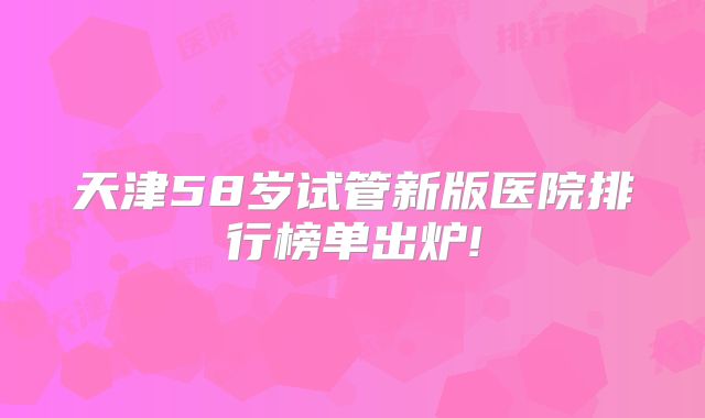 天津58岁试管新版医院排行榜单出炉!
