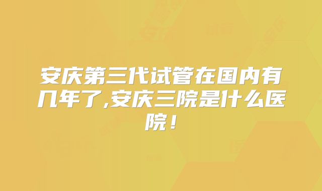 安庆第三代试管在国内有几年了,安庆三院是什么医院!