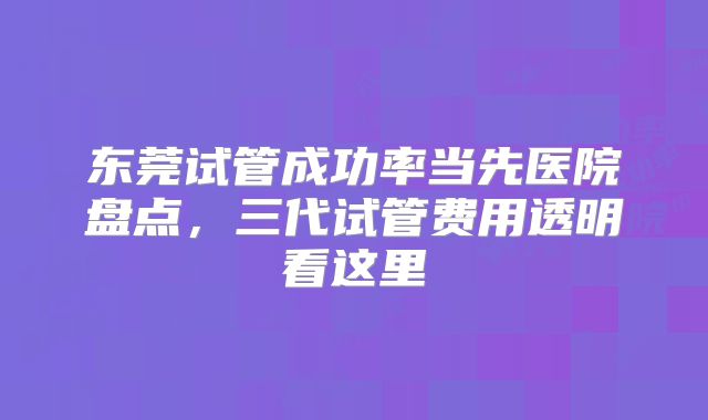 东莞试管成功率当先医院盘点，三代试管费用透明看这里