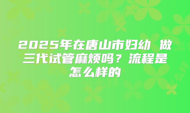 2025年在唐山市妇幼 做三代试管麻烦吗?流程是怎么样的