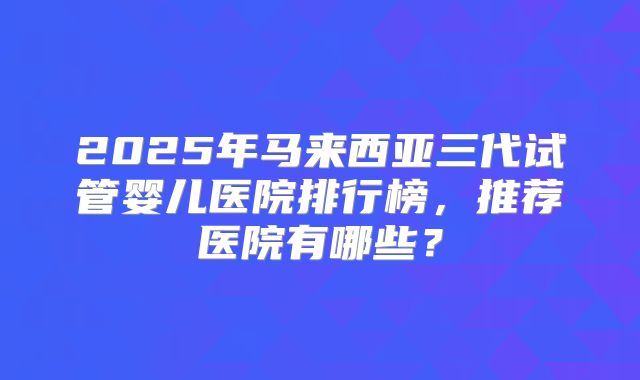 2025年马来西亚三代试管婴儿医院排行榜,推荐医院有哪些?