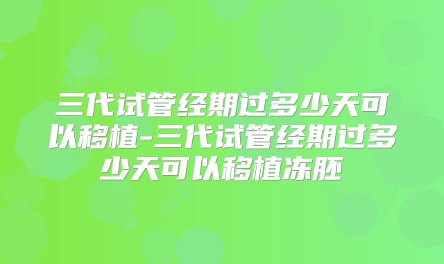 三代试管经期过多少天可以移植-三代试管经期过多少天可以移植冻胚