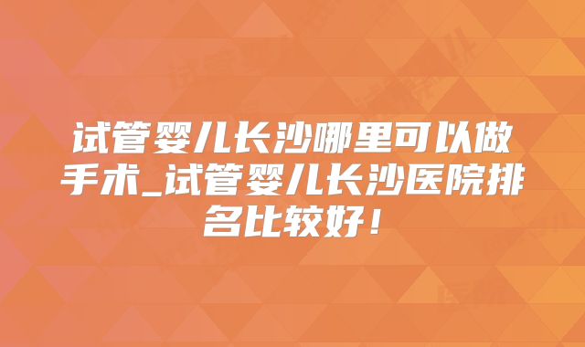 试管婴儿长沙哪里可以做手术_试管婴儿长沙医院排名比较好！