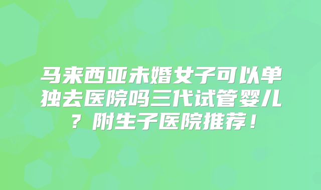 马来西亚未婚女子可以单独去医院吗三代试管婴儿?附生子医院推荐!