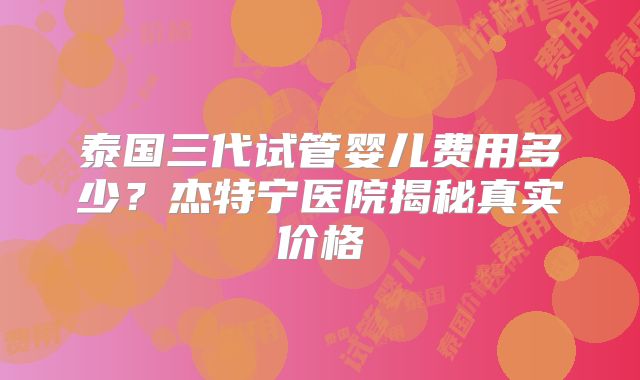 泰国三代试管婴儿费用多少？杰特宁医院揭秘真实价格