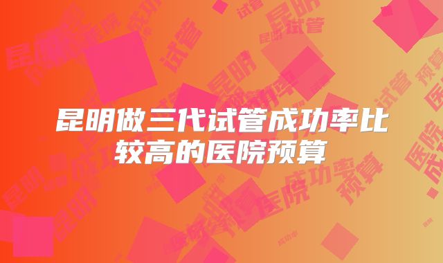 昆明做三代试管成功率比较高的医院预算