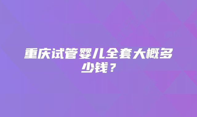 重庆试管婴儿全套大概多少钱?