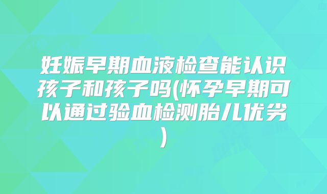 妊娠早期血液检查能认识孩子和孩子吗(怀孕早期可以通过验血检测胎儿优劣)