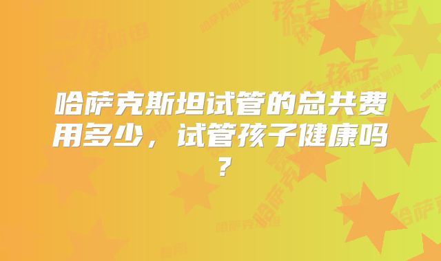 哈萨克斯坦试管的总共费用多少,试管孩子健康吗?
