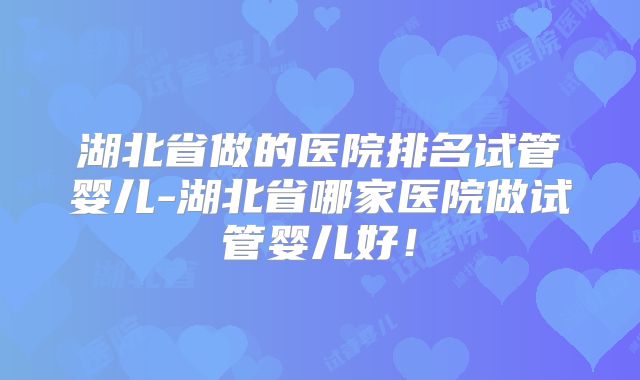 湖北省做的医院排名试管婴儿-湖北省哪家医院做试管婴儿好！