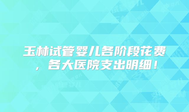 玉林试管婴儿各阶段花费,各大医院支出明细!