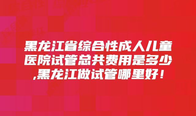 黑龙江省综合性成人儿童医院试管总共费用是多少,黑龙江做试管哪里好!