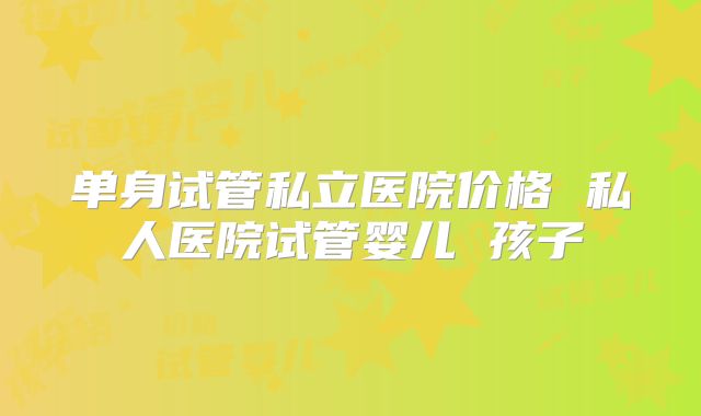 单身试管私立医院价格 私人医院试管婴儿 孩子