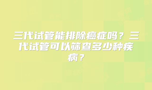 三代试管能排除癌症吗？三代试管可以筛查多少种疾病？