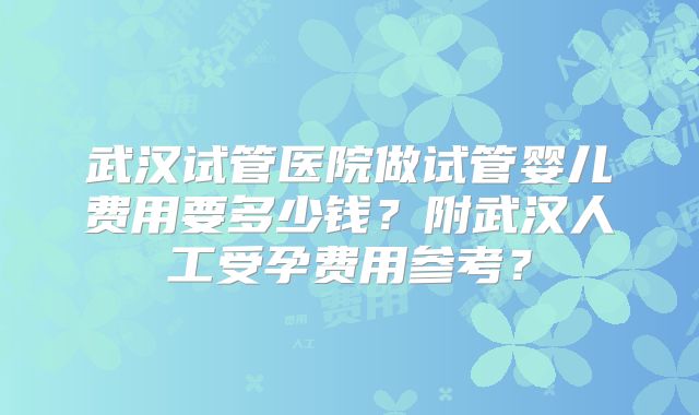 武汉试管医院做试管婴儿费用要多少钱?附武汉人工受孕费用参考?