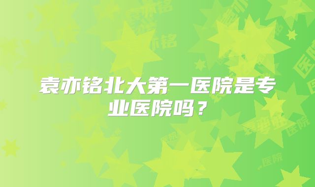 袁亦铭北大第一医院是专业医院吗?